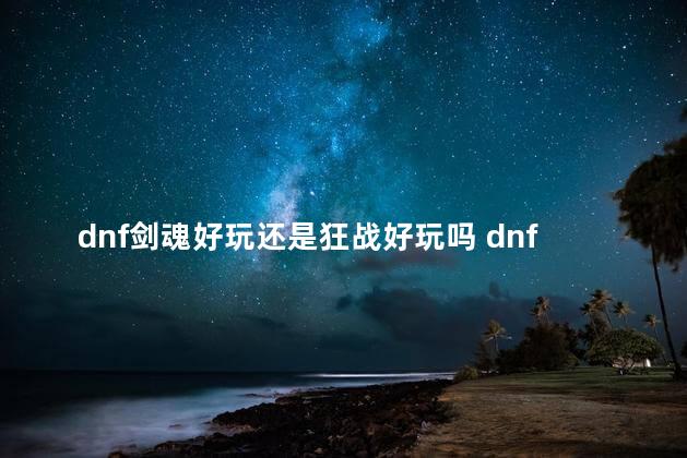 dnf剑魂好玩还是狂战好玩吗 dnf剑魂和狂战哪个更适合平民